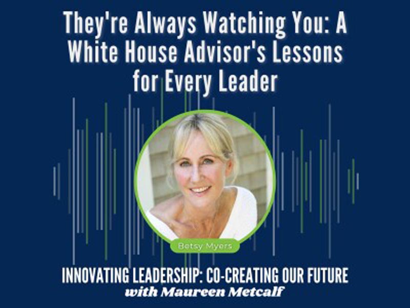 They're Always Watching You: White House Advisor's Lessons for Every Leader With Guest Betsy Myers. Innovating Leadership Co-Creating Our Future With Maureen Metcalf